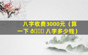 八字收费3000元（算一下 🐘 八字多少钱）